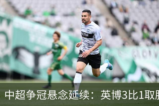 中超争冠悬念延续：英博3比1取胜，蓉城0比3负海港