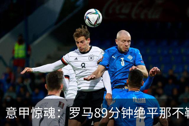 意甲惊魂：罗马89分钟绝平那不勒斯 巴列尔迪英雄救主