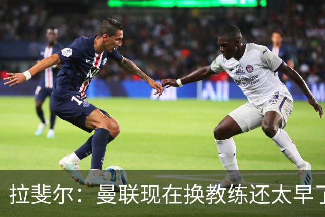 拉斐尔：曼联现在换教练还太早了；看到球队现在的处境很难过