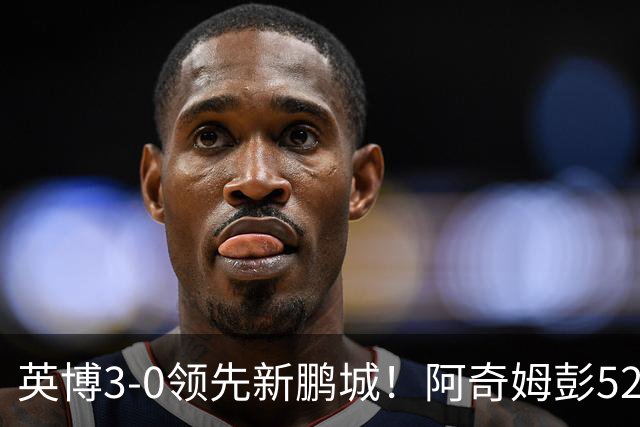 英博3-0领先新鹏城！阿奇姆彭52分钟补射破门，近2轮轰5球