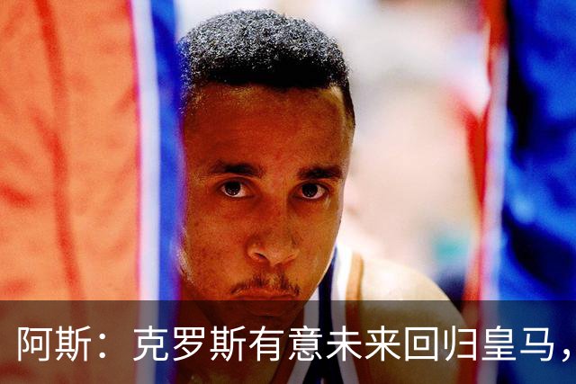 阿斯：克罗斯有意未来回归皇马，他正准备参加西足协的教练班