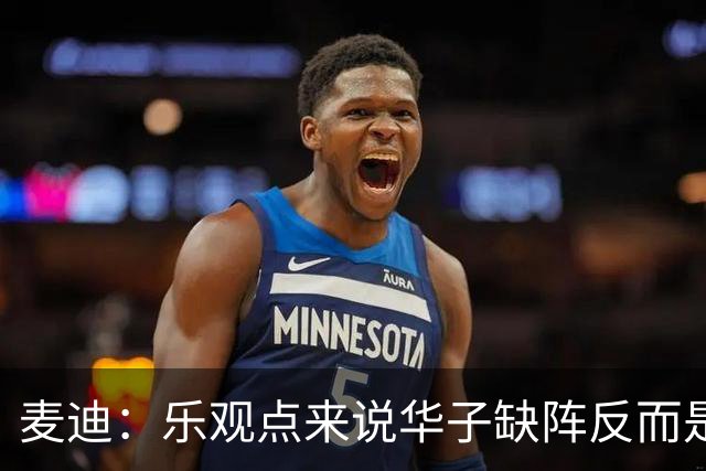 麦迪：乐观点来说华子缺阵反而是黄金机会 三球有大量磨合机会