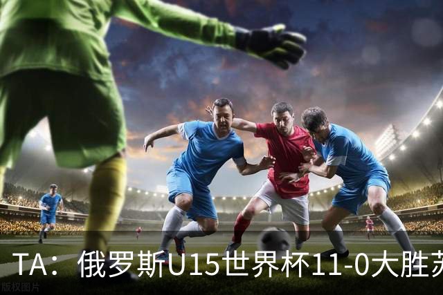 TA：俄罗斯U15世界杯11-0大胜苏丹，主帅盼成年队早日解禁